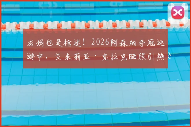 龙妈也是枪迷！2026阿森纳夺冠巡游中，艾米莉亚·克拉克晒照引热议，明星球迷如何影响球队文化