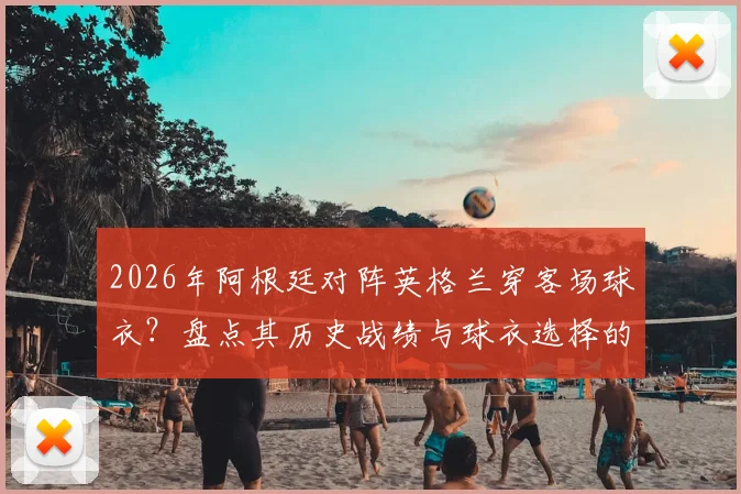 2026年阿根廷对阵英格兰穿客场球衣？盘点其历史战绩与球衣选择的潜在心理优势