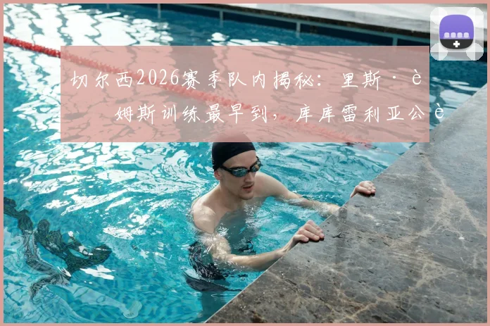 切尔西2026赛季队内揭秘：里斯·詹姆斯训练最早到，库库雷利亚公认开心果，桑托斯透露更衣室实况
