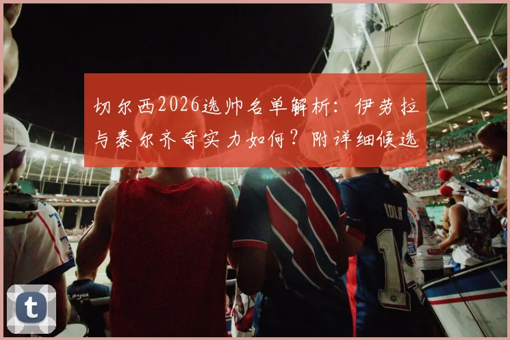 切尔西2026选帅名单解析：伊劳拉与泰尔齐奇实力如何？附详细候选人对比指南