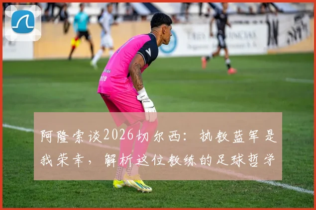 阿隆索谈2026切尔西:执教蓝军是我荣幸,解析这位教练的足球哲学与过往经历