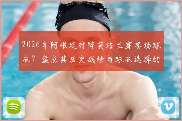 2026年阿根廷对阵英格兰穿客场球衣？盘点其历史战绩与球衣选择的潜在心理优势