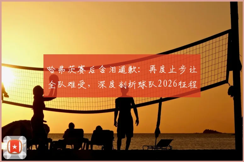 哈弗茨赛后含泪道歉：再度止步让全队难受，深度剖析球队2026征程失利原因与未来展望